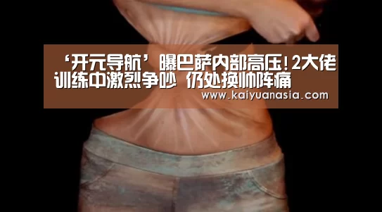 ‘开元导航’曝巴萨内部高压!2大佬训练中激烈争吵 仍处换帅阵痛(图2) 开元赛事